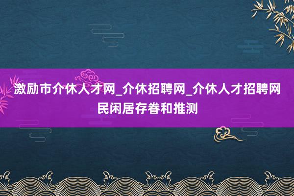 激励市介休人才网_介休招聘网_介休人才招聘网民闲居存眷和推测