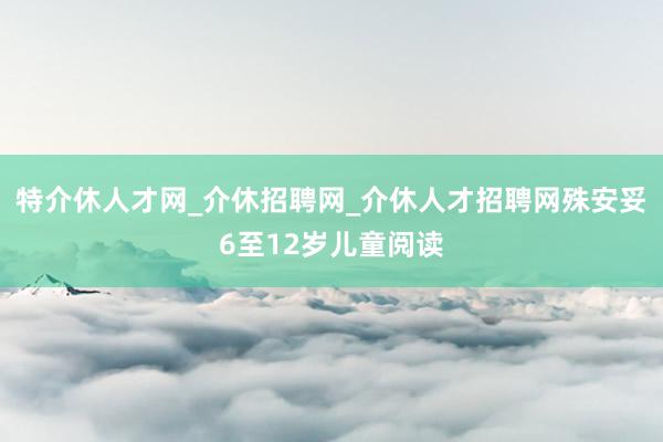 特介休人才网_介休招聘网_介休人才招聘网殊安妥6至12岁儿童阅读