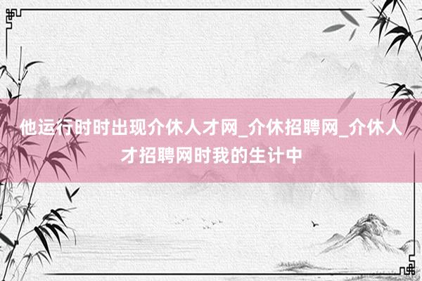 他运行时时出现介休人才网_介休招聘网_介休人才招聘网时我的生计中