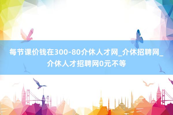 每节课价钱在300-80介休人才网_介休招聘网_介休人才招聘网0元不等