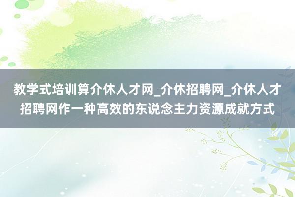 教学式培训算介休人才网_介休招聘网_介休人才招聘网作一种高效的东说念主力资源成就方式