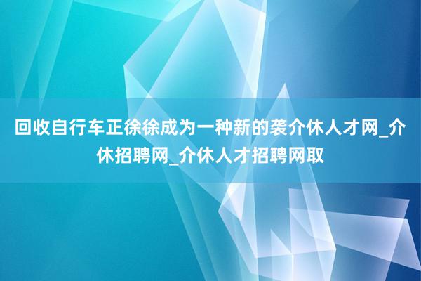 回收自行车正徐徐成为一种新的袭介休人才网_介休招聘网_介休人才招聘网取