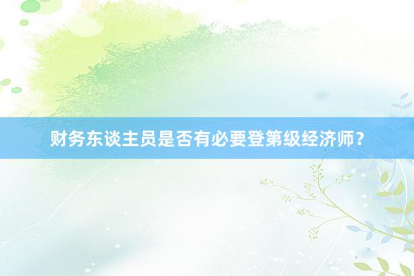 财务东谈主员是否有必要登第级经济师？